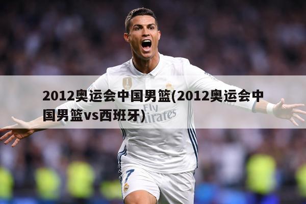 2012奥运会中国男篮(2012奥运会中国男篮vs西班牙)