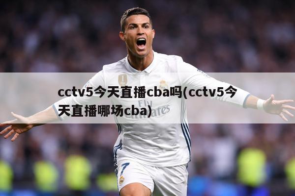 cctv5今天直播cba吗(cctv5今天直播哪场cba)
