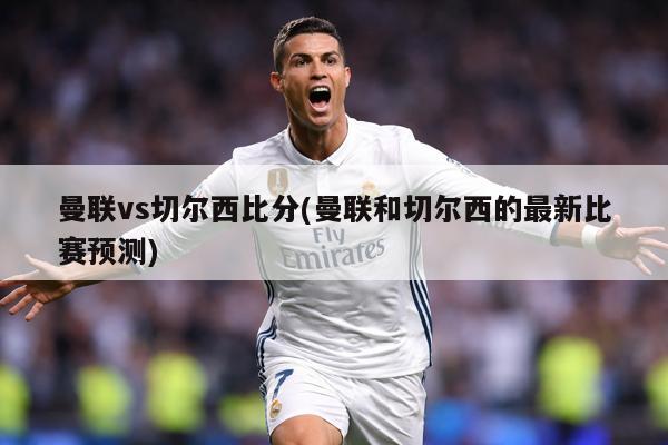 曼联vs切尔西比分(曼联和切尔西的最新比赛预测)