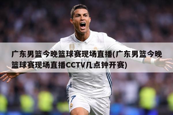 广东男篮今晚篮球赛现场直播(广东男篮今晚篮球赛现场直播CCTV几点钟开赛)