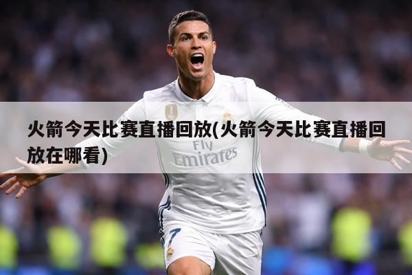 火箭今天比赛直播回放(火箭今天比赛直播回放在哪看)