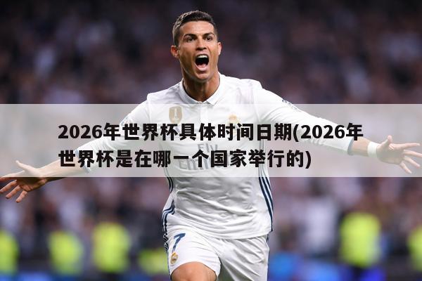 2026年世界杯具体时间日期(2026年世界杯是在哪一个国家举行的)