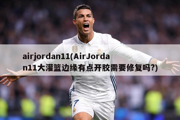 airjordan11(AirJordan11大灌篮边缘有点开胶需要修复吗?)