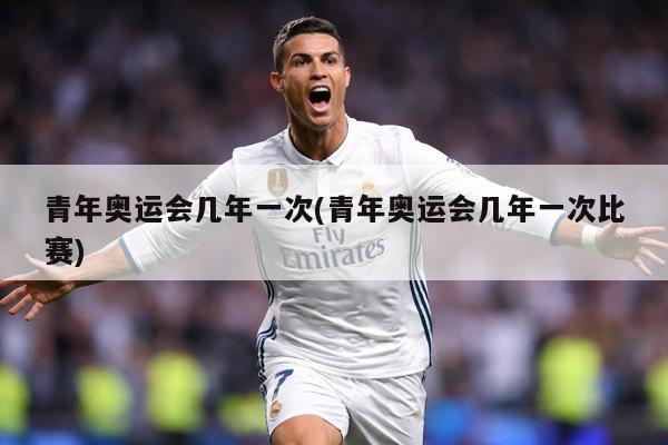 青年奥运会几年一次(青年奥运会几年一次比赛)
