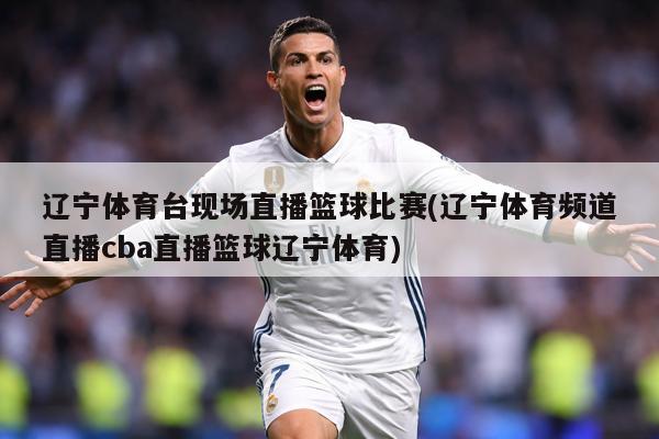 辽宁体育台现场直播篮球比赛(辽宁体育频道直播cba直播篮球辽宁体育)