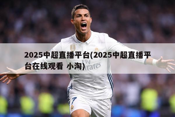 2025中超直播平台(2025中超直播平台在线观看 小淘)