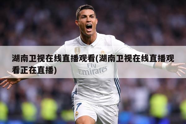 湖南卫视在线直播观看(湖南卫视在线直播观看正在直播)