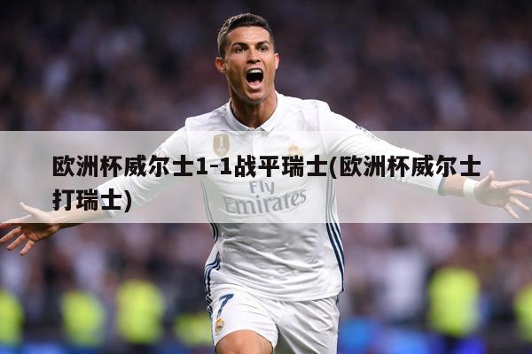 欧洲杯威尔士1-1战平瑞士(欧洲杯威尔士打瑞士)