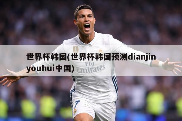 世界杯韩国(世界杯韩国预测dianjinyouhui中国)