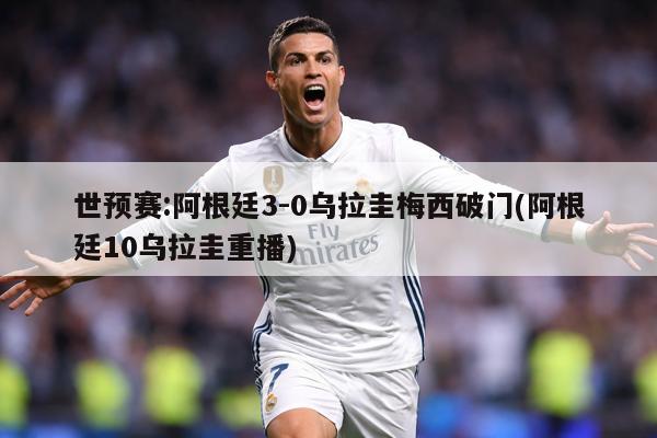 世预赛:阿根廷3-0乌拉圭梅西破门(阿根廷10乌拉圭重播)