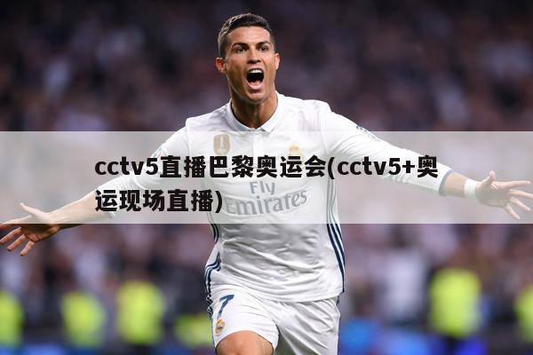 cctv5直播巴黎奥运会(cctv5+奥运现场直播)
