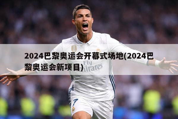 2024巴黎奥运会开幕式场地(2024巴黎奥运会新项目)