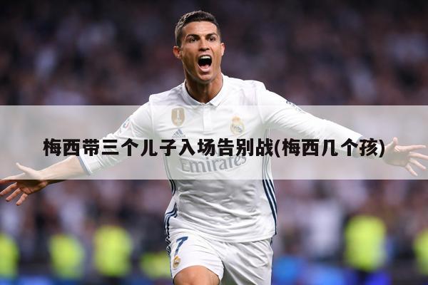 梅西带三个儿子入场告别战(梅西几个孩)