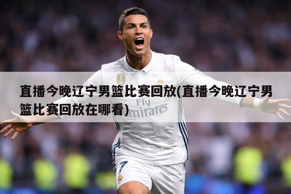 直播今晚辽宁男篮比赛回放(直播今晚辽宁男篮比赛回放在哪看)