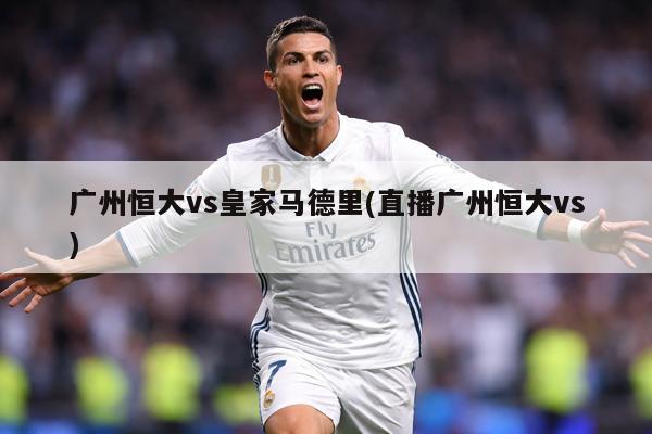广州恒大vs皇家马德里(直播广州恒大vs)