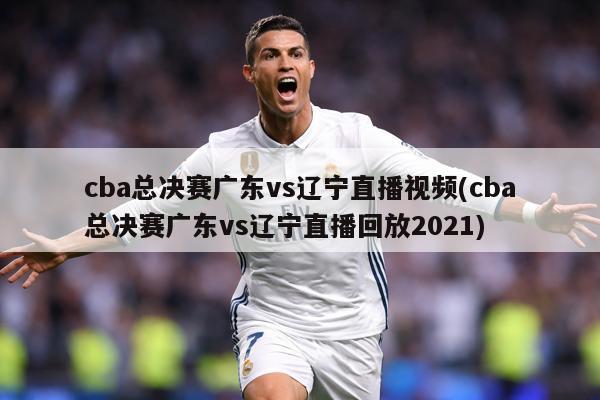 cba总决赛广东vs辽宁直播视频(cba总决赛广东vs辽宁直播回放2021)