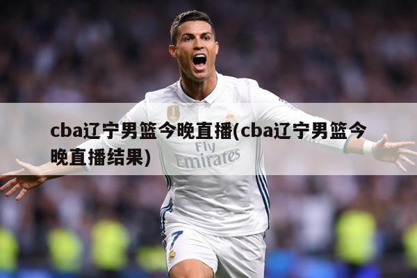 cba辽宁男篮今晚直播(cba辽宁男篮今晚直播结果)