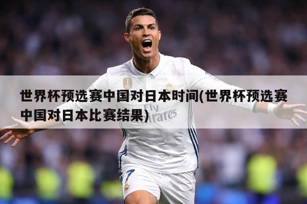 世界杯预选赛中国对日本时间(世界杯预选赛中国对日本比赛结果)