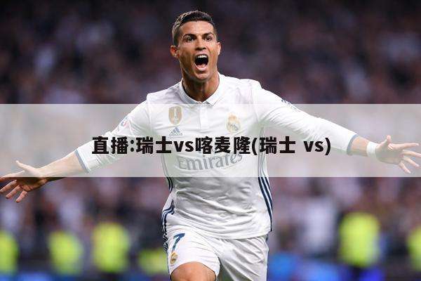 直播:瑞士vs喀麦隆(瑞士 vs)