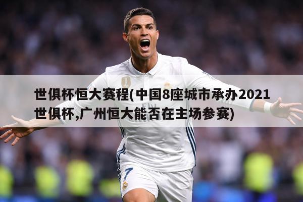 世俱杯恒大赛程(中国8座城市承办2021世俱杯,广州恒大能否在主场参赛)