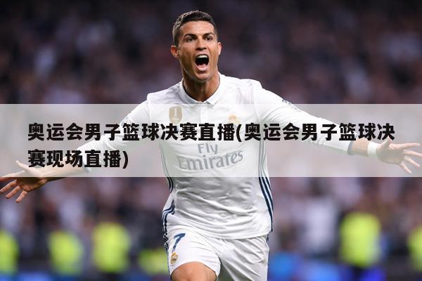 奥运会男子篮球决赛直播(奥运会男子篮球决赛现场直播)
