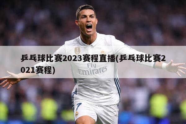 乒乓球比赛2023赛程直播(乒乓球比赛2021赛程)