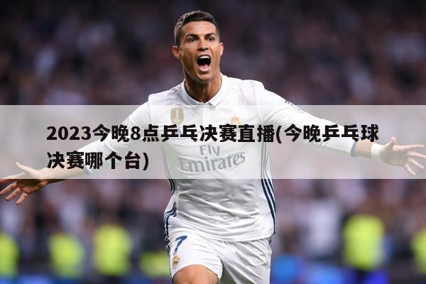 2023今晚8点乒乓决赛直播(今晚乒乓球决赛哪个台)
