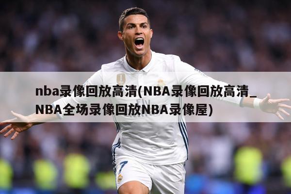 nba录像回放高清(NBA录像回放高清_NBA全场录像回放NBA录像屋)